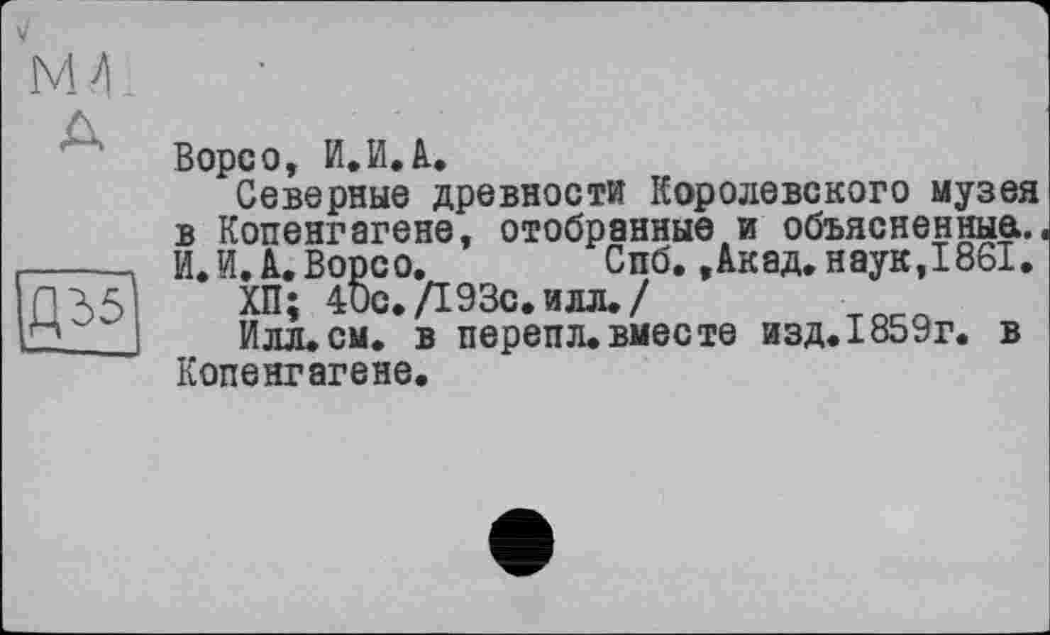 ﻿NM
Д35
Ворсо, И.И.à.
Северные древности Королевского музея в Копенгагене, отобранные и объясненные.. И.И. А. Ворсо.	Спб., Акад, наук, 1861.
ХП; 40с./193с. илл. /	тлг.л
Илл.см. в перепл.вместе изд. 1859г. в Копенгагене.